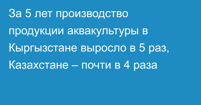 За 5 лет производство продукции аквакультуры в Кыргызстане выросло в 5 раз, Казахстане – почти в 4 раза