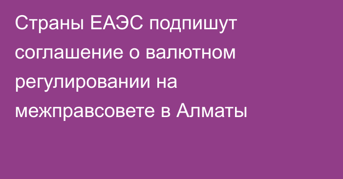 Страны ЕАЭС подпишут соглашение о валютном регулировании на межправсовете в Алматы