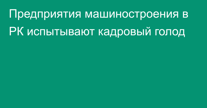 Предприятия машиностроения в РК испытывают кадровый голод