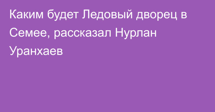 Каким будет Ледовый дворец в Семее, рассказал Нурлан Уранхаев