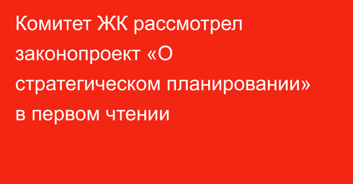 Комитет ЖК рассмотрел законопроект «О стратегическом планировании» в первом чтении