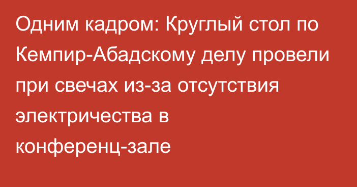 Одним кадром: Круглый стол по Кемпир-Абадскому делу провели при свечах из-за отсутствия электричества в конференц-зале