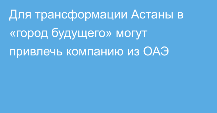 Для трансформации Астаны в «город будущего» могут привлечь компанию из ОАЭ