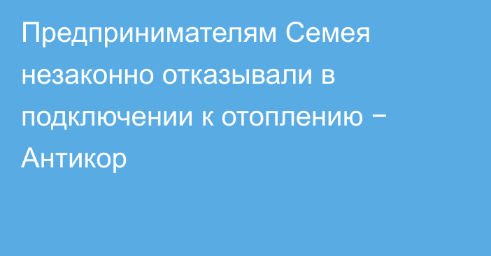 Предпринимателям Семея незаконно отказывали в подключении к отоплению − Антикор