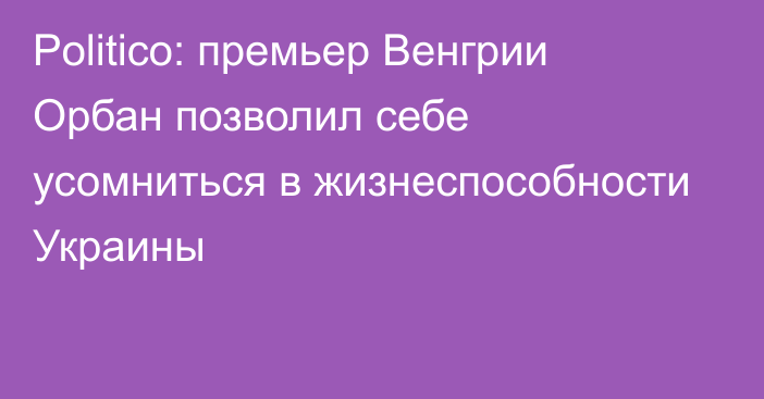 Politico: премьер Венгрии Орбан позволил себе усомниться в жизнеспособности Украины