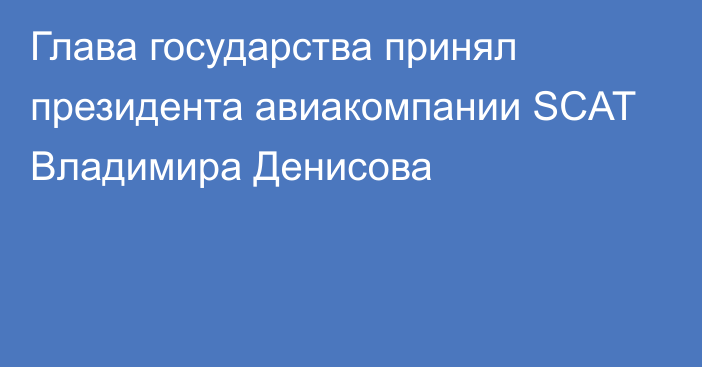 Глава государства принял президента авиакомпании SCAT Владимира Денисова