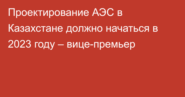 Проектирование АЭС в Казахстане должно начаться в 2023 году – вице-премьер