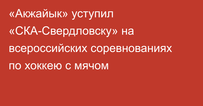 «Акжайык» уступил «СКА-Свердловску» на всероссийских соревнованиях по хоккею с мячом