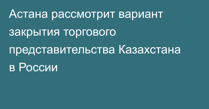 Астана рассмотрит вариант закрытия торгового представительства Казахстана в России