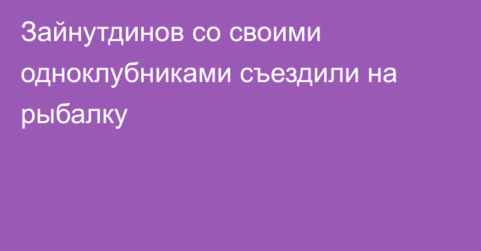 Зайнутдинов со своими одноклубниками съездили на рыбалку