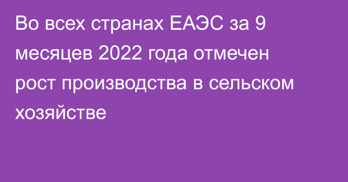 Во всех странах ЕАЭС за 9 месяцев 2022 года отмечен рост производства  в сельском хозяйстве