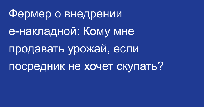 Фермер о внедрении e-накладной: Кому мне продавать урожай, если посредник не хочет скупать?