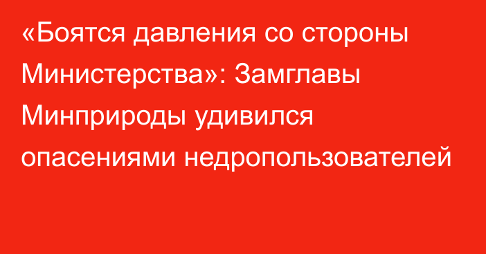 «Боятся давления со стороны Министерства»: Замглавы Минприроды удивился опасениями  недропользователей