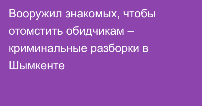 Вооружил знакомых, чтобы отомстить обидчикам – криминальные разборки в Шымкенте