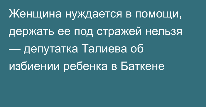 Женщина нуждается в помощи, держать ее под стражей нельзя — депутатка Талиева об избиении ребенка в Баткене