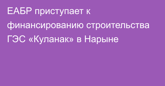 ЕАБР приступает к финансированию строительства ГЭС «Куланак» в Нарыне