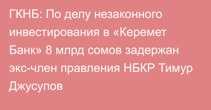 ГКНБ: По делу незаконного инвестирования в «Керемет Банк»  8 млрд сомов задержан экс-член правления НБКР Тимур Джусупов