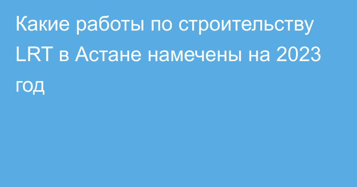 Какие работы по строительству LRT в Астане намечены на 2023 год