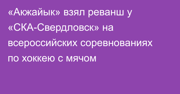 «Акжайык» взял реванш у «СКА-Свердловск» на всероссийских соревнованиях по хоккею с мячом