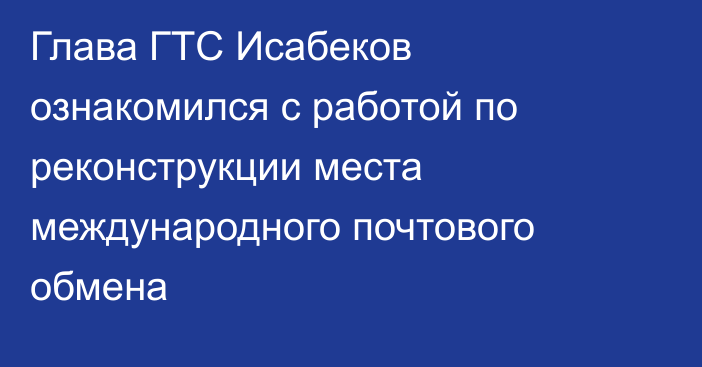 Глава ГТС Исабеков ознакомился с работой по реконструкции места международного почтового обмена