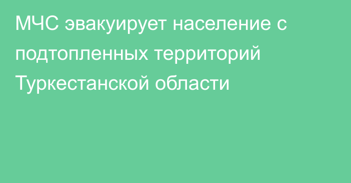 МЧС эвакуирует население с подтопленных территорий Туркестанской области