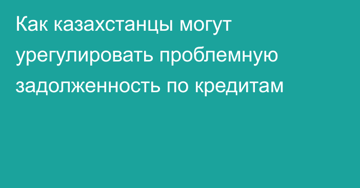 Как казахстанцы могут урегулировать проблемную задолженность по кредитам