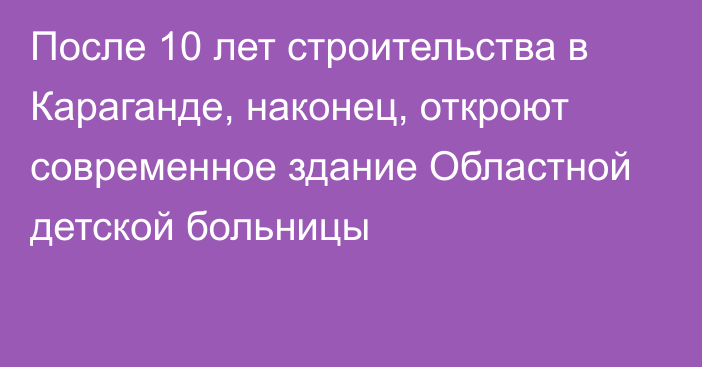 После 10 лет строительства в Караганде, наконец, откроют современное здание Областной детской больницы