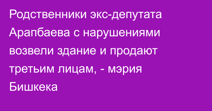 Родственники экс-депутата Арапбаева с нарушениями возвели здание и продают третьим лицам, - мэрия Бишкека