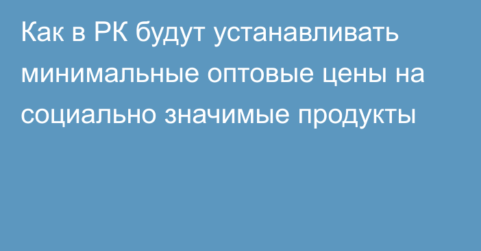 Как в РК будут устанавливать минимальные оптовые цены на социально значимые продукты