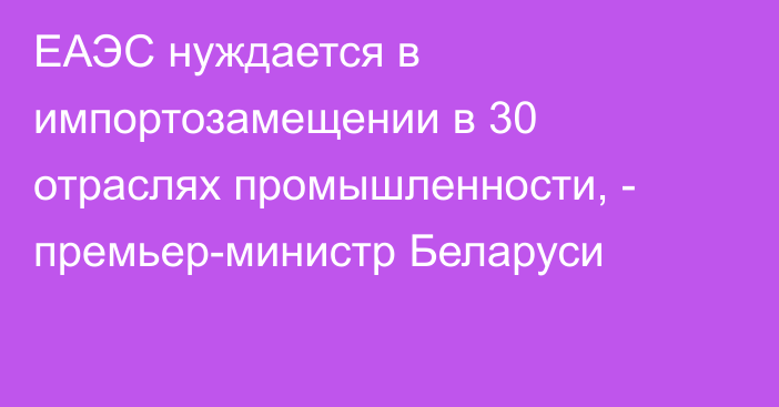 ЕАЭС нуждается в импортозамещении в 30 отраслях промышленности, - премьер-министр Беларуси