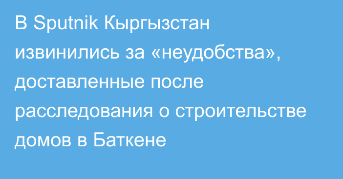 В Sputnik Кыргызстан извинились за «неудобства», доставленные после расследования о строительстве домов в Баткене