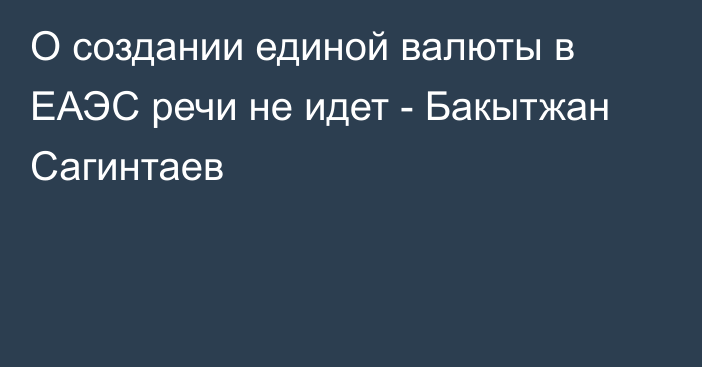 О создании единой валюты в ЕАЭС речи не идет - Бакытжан Сагинтаев