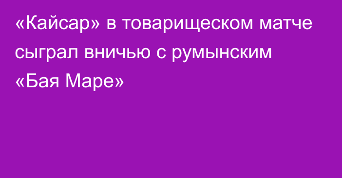 «Кайсар» в товарищеском матче  сыграл вничью с румынским «Бая Маре»