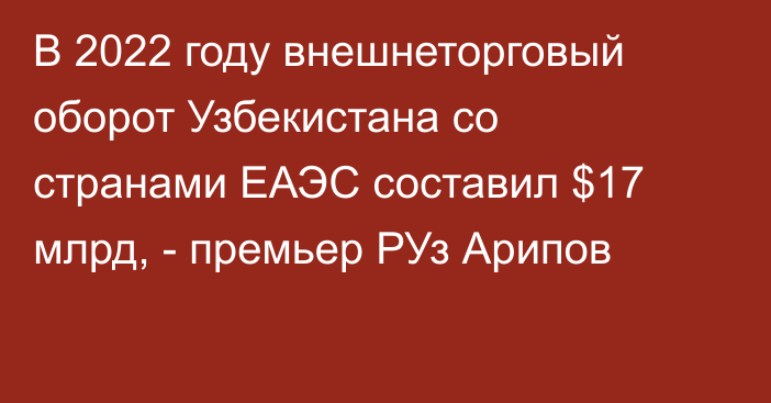 В 2022 году внешнеторговый оборот Узбекистана со странами ЕАЭС составил $17 млрд, - премьер РУз Арипов