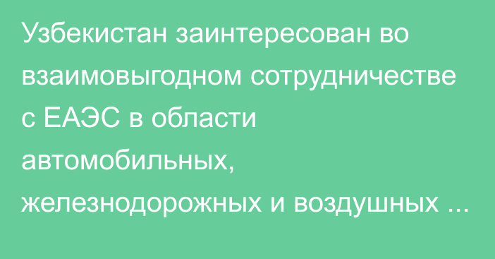 Узбекистан заинтересован во взаимовыгодном сотрудничестве с ЕАЭС в области автомобильных, железнодорожных и воздушных перевозок, - премьер РУз Арипов