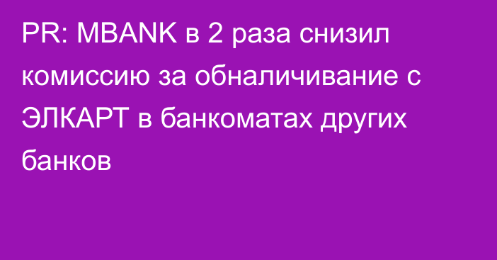 PR: MBANK в 2 раза снизил комиссию за обналичивание с ЭЛКАРТ в банкоматах других банков