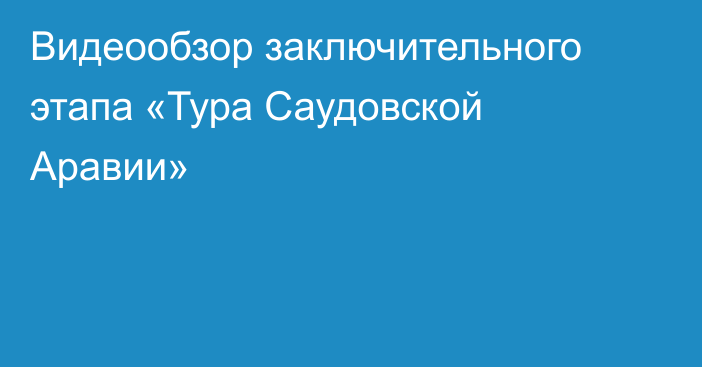 Видеообзор заключительного этапа «Тура Саудовской Аравии»