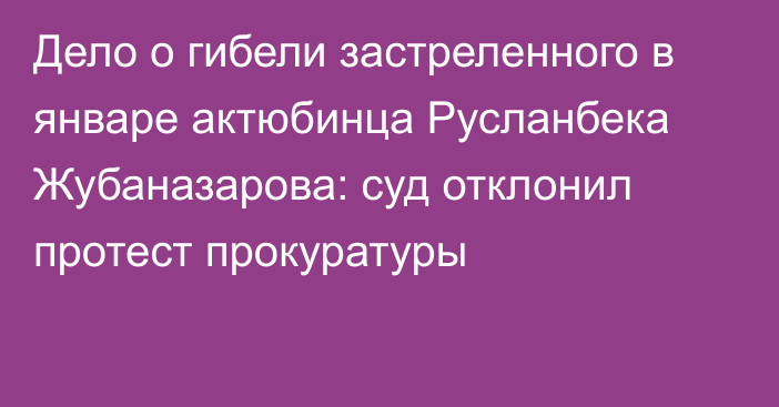 Дело о гибели застреленного в январе актюбинца Русланбека Жубаназарова: суд отклонил протест прокуратуры