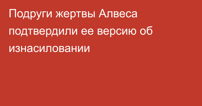 Подруги жертвы Алвеса подтвердили ее версию об изнасиловании