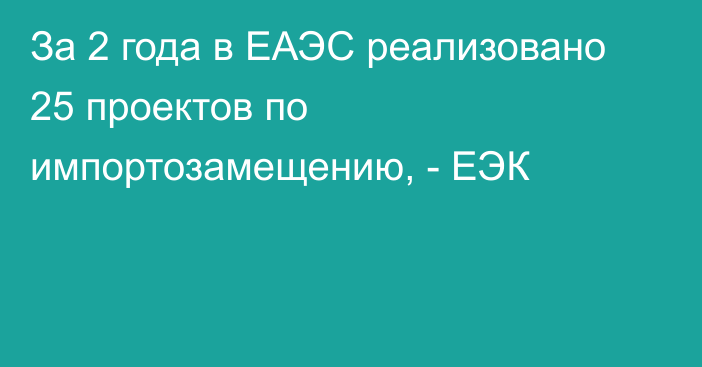 За 2 года в ЕАЭС реализовано 25 проектов по импортозамещению, - ЕЭК