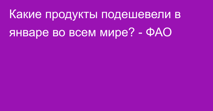 Какие продукты подешевели в январе во всем мире? - ФАО