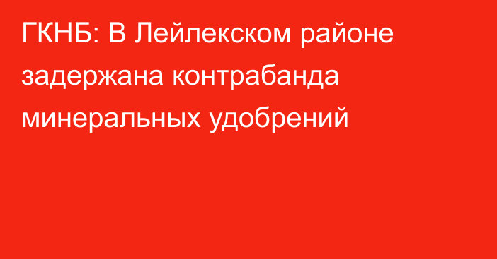 ГКНБ: В Лейлекском районе задержана контрабанда минеральных удобрений