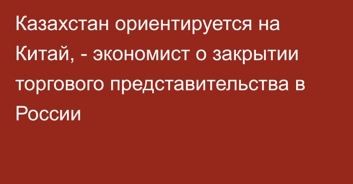 Казахстан ориентируется на Китай, - экономист о закрытии торгового представительства в России