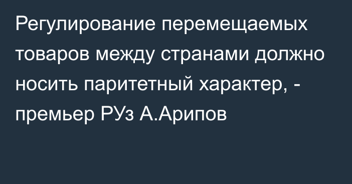 Регулирование перемещаемых товаров между странами должно носить паритетный характер, - премьер РУз А.Арипов