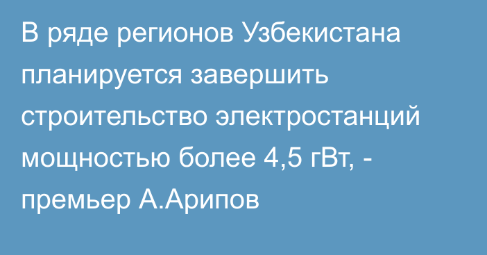 В ряде регионов Узбекистана планируется завершить строительство электростанций мощностью более 4,5 гВт, - премьер А.Арипов