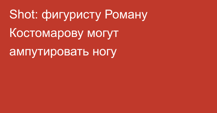 Shot: фигуристу Роману Костомарову могут ампутировать ногу