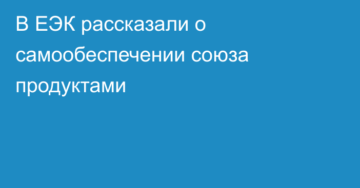 В ЕЭК рассказали о самообеспечении союза продуктами