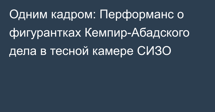 Одним кадром: Перформанс о фигурантках Кемпир-Абадского дела в тесной камере СИЗО