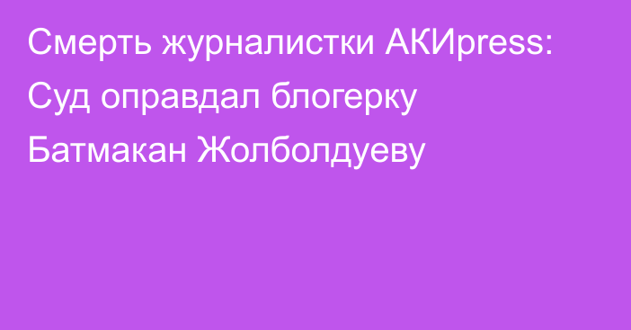 Смерть журналистки АКИpress: Суд оправдал блогерку Батмакан Жолболдуеву