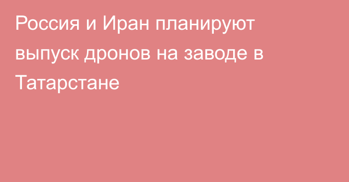 Россия и Иран планируют выпуск дронов на заводе в Татарстане